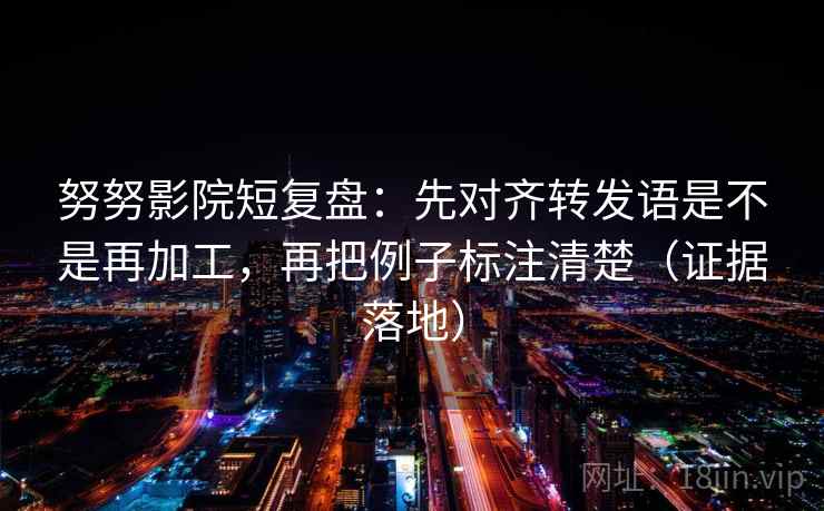 努努影院短复盘：先对齐转发语是不是再加工，再把例子标注清楚（证据落地）