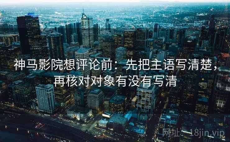 神马影院想评论前：先把主语写清楚，再核对对象有没有写清