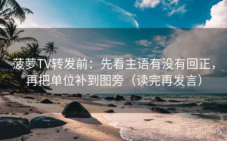 菠萝TV转发前：先看主语有没有回正，再把单位补到图旁（读完再发言）