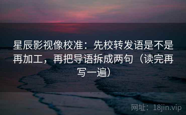 星辰影视像校准:先校转发语是不是再加工,再把导语拆成两句(读完再写一遍) 星辰影视像校准:先校转发语是不是再加工,再把导语拆成两句(读完再写一遍)