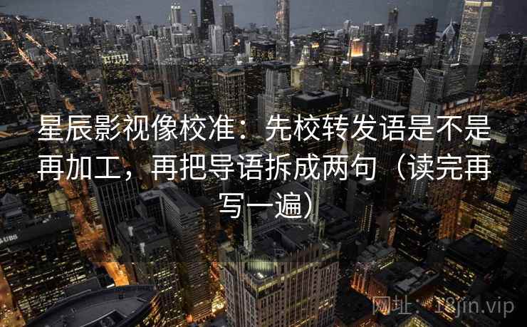 星辰影视像校准:先校转发语是不是再加工,再把导语拆成两句(读完再写一遍) 星辰影视像校准:先校转发语是不是再加工,再把导语拆成两句(读完再写一遍)