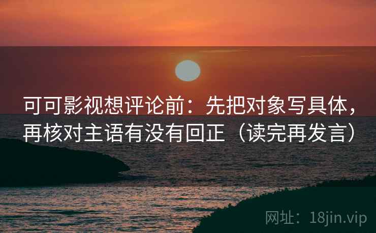可可影视想评论前:先把对象写具体,再核对主语有没有回正(读完再发言) 可可影视想评论前:先把对象写具体,再核对主语有没有回正(读完再发言)