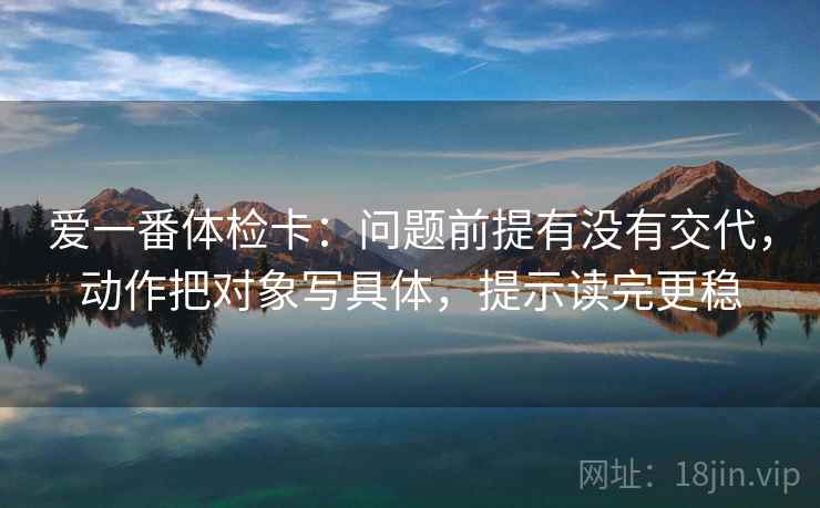 爱一番体检卡:问题前提有没有交代,动作把对象写具体,提示读完更稳 爱一番体检卡:问题前提有没有交代,动作把对象写具体,提示读完更稳