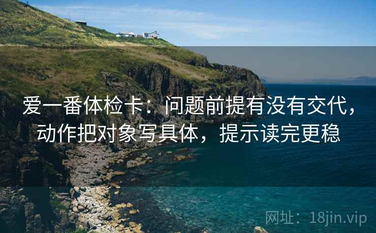 爱一番体检卡:问题前提有没有交代,动作把对象写具体,提示读完更稳 爱一番体检卡:问题前提有没有交代,动作把对象写具体,提示读完更稳