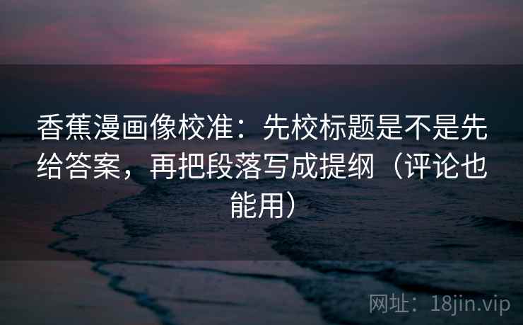 香蕉漫画像校准:先校标题是不是先给答案,再把段落写成提纲(评论也能用) 香蕉漫画像校准:先校标题是不是先给答案,再把段落写成提纲(评论也能用)