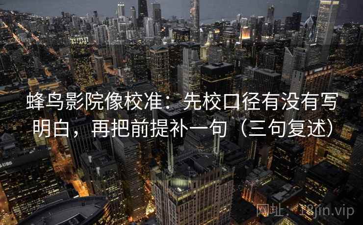 蜂鸟影院像校准:先校口径有没有写明白,再把前提补一句(三句复述) 蜂鸟影院像校准:先校口径有没有写明白,再把前提补一句(三句复述)