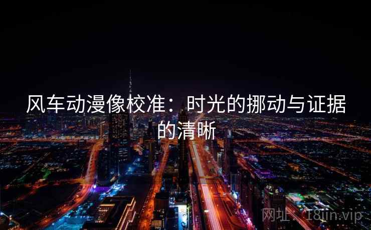 风车动漫像校准:时光的挪动与证据的清晰 风车动漫像校准:时光的挪动与证据的清晰