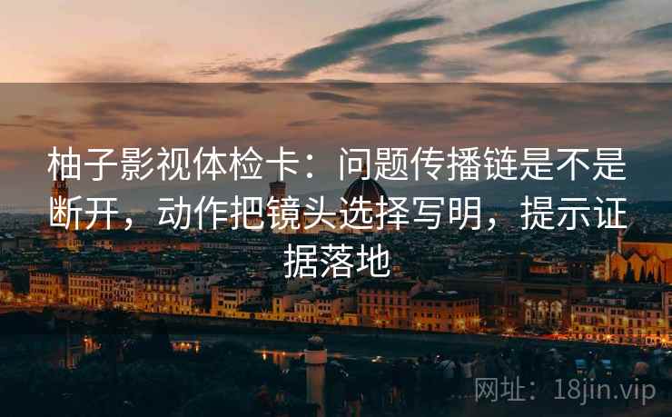 柚子影视体检卡:问题传播链是不是断开,动作把镜头选择写明,提示证据落地 柚子影视体检卡:问题传播链是不是断开,动作把镜头选择写明,提示证据落地