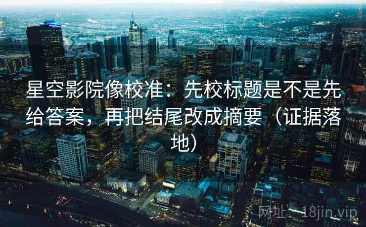 星空影院像校准:先校标题是不是先给答案,再把结尾改成摘要(证据落地) 星空影院像校准:先校标题是不是先给答案,再把结尾改成摘要(证据落地)