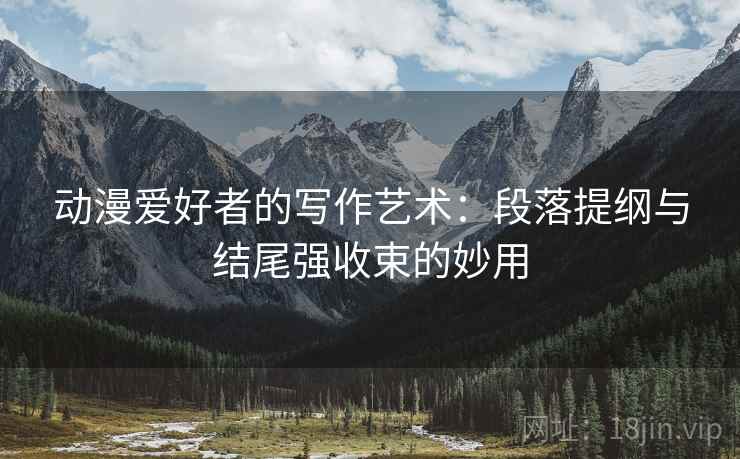 动漫爱好者的写作艺术：段落提纲与结尾强收束的妙用