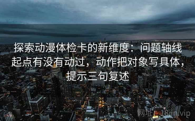 探索动漫体检卡的新维度：问题轴线起点有没有动过，动作把对象写具体，提示三句复述