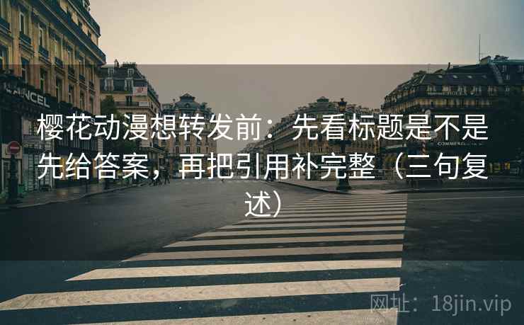 樱花动漫想转发前：先看标题是不是先给答案，再把引用补完整（三句复述）