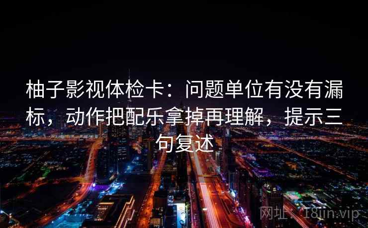 柚子影视体检卡：问题单位有没有漏标，动作把配乐拿掉再理解，提示三句复述