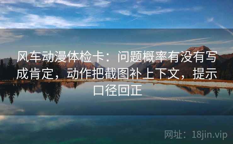 风车动漫体检卡：问题概率有没有写成肯定，动作把截图补上下文，提示口径回正