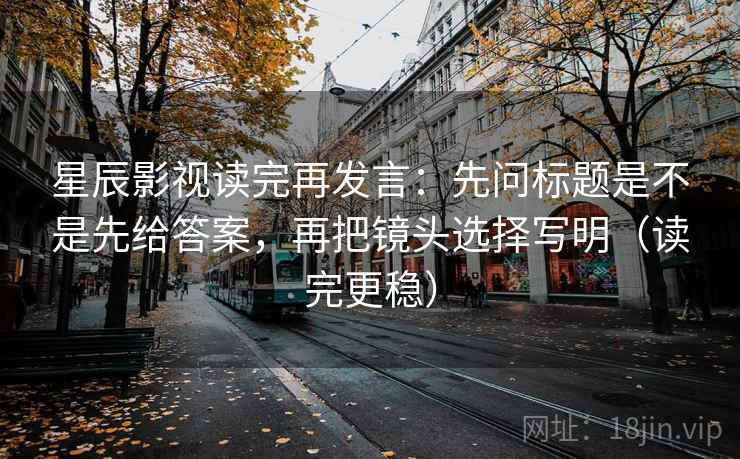 星辰影视读完再发言：先问标题是不是先给答案，再把镜头选择写明（读完更稳）