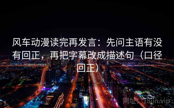 风车动漫读完再发言：先问主语有没有回正，再把字幕改成描述句（口径回正）