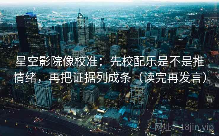 星空影院像校准：先校配乐是不是推情绪，再把证据列成条（读完再发言）