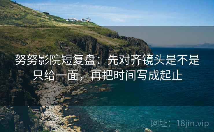 努努影院短复盘：先对齐镜头是不是只给一面，再把时间写成起止