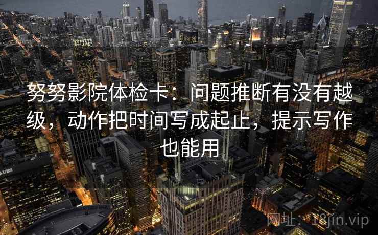 努努影院体检卡：问题推断有没有越级，动作把时间写成起止，提示写作也能用