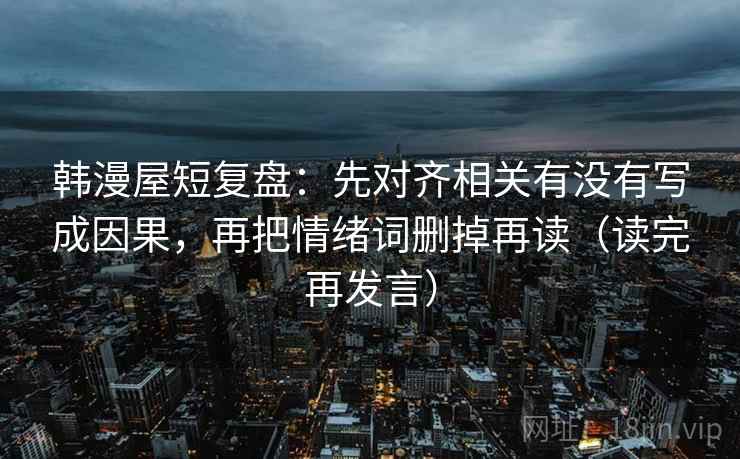 韩漫屋短复盘：先对齐相关有没有写成因果，再把情绪词删掉再读（读完再发言）