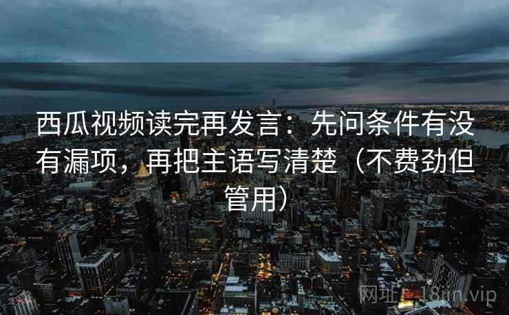 西瓜视频读完再发言：先问条件有没有漏项，再把主语写清楚（不费劲但管用）
