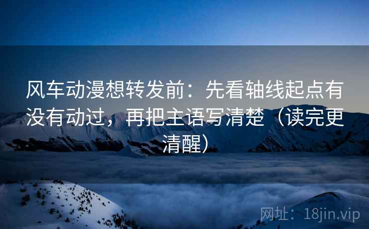 风车动漫想转发前：先看轴线起点有没有动过，再把主语写清楚（读完更清醒）