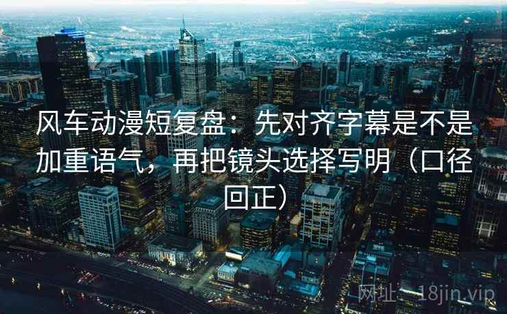 风车动漫短复盘：先对齐字幕是不是加重语气，再把镜头选择写明（口径回正）