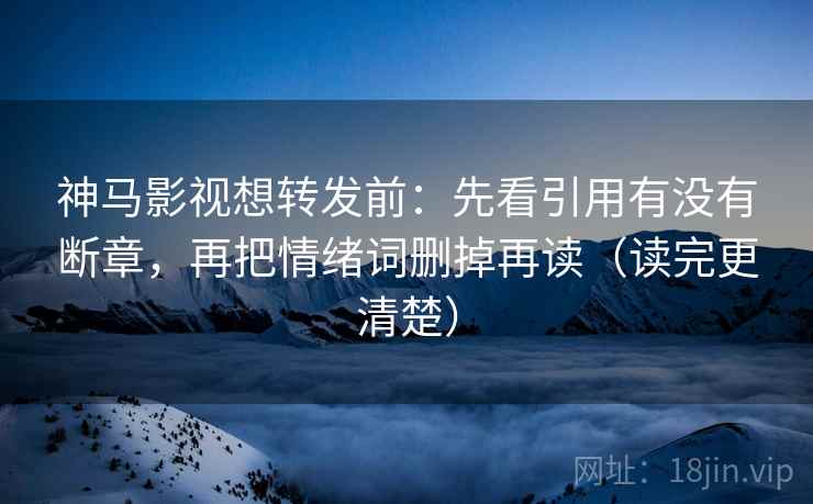 神马影视想转发前：先看引用有没有断章，再把情绪词删掉再读（读完更清楚）