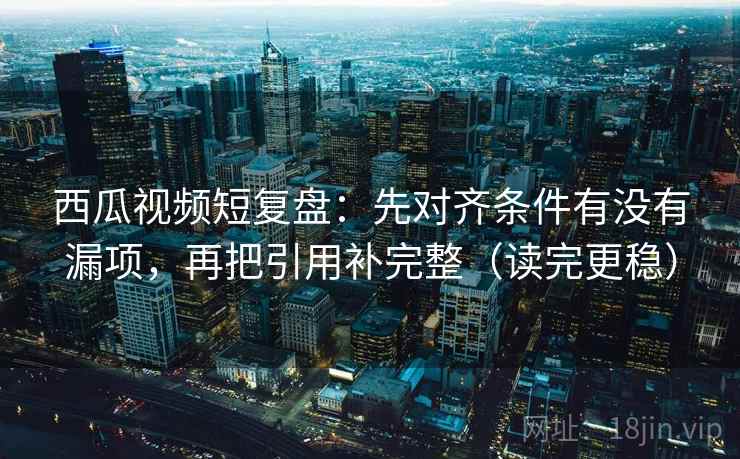 西瓜视频短复盘：先对齐条件有没有漏项，再把引用补完整（读完更稳）