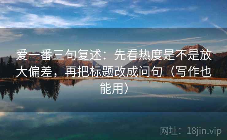 爱一番三句复述：先看热度是不是放大偏差，再把标题改成问句（写作也能用）