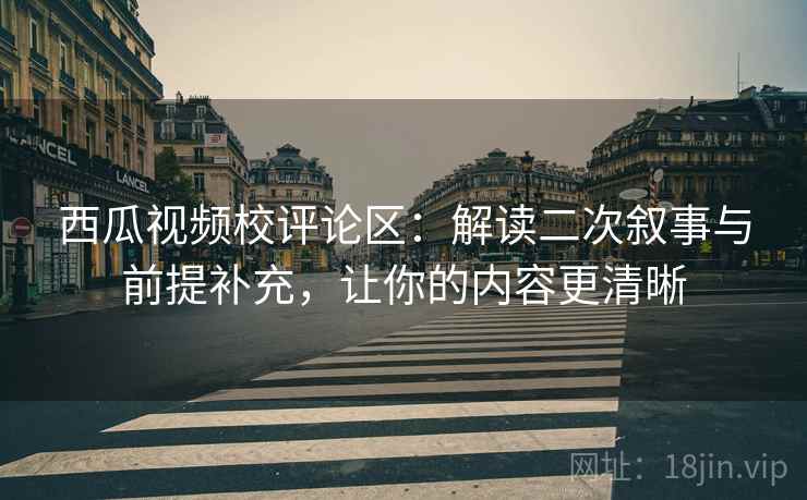 西瓜视频校评论区：解读二次叙事与前提补充，让你的内容更清晰