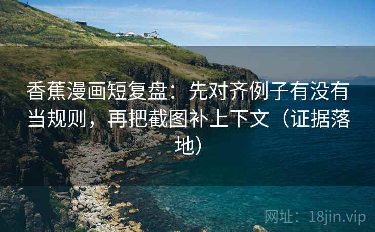 香蕉漫画短复盘：先对齐例子有没有当规则，再把截图补上下文（证据落地）
