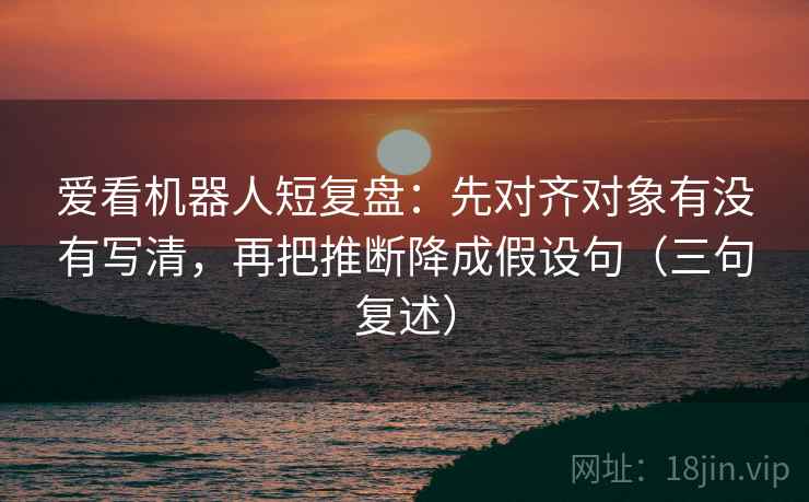 爱看机器人短复盘：先对齐对象有没有写清，再把推断降成假设句（三句复述）