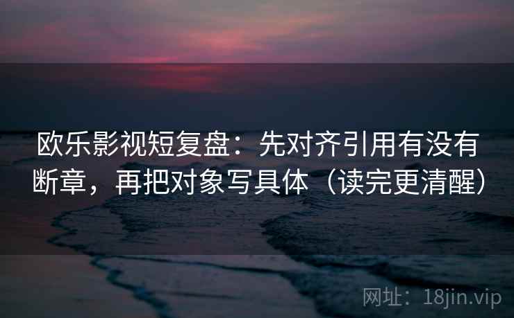 欧乐影视短复盘：先对齐引用有没有断章，再把对象写具体（读完更清醒）