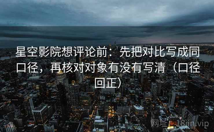 星空影院想评论前：先把对比写成同口径，再核对对象有没有写清（口径回正）