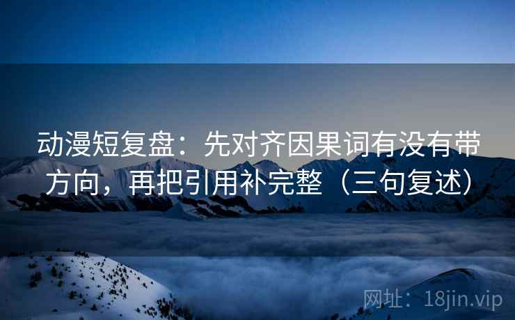 动漫短复盘：先对齐因果词有没有带方向，再把引用补完整（三句复述）