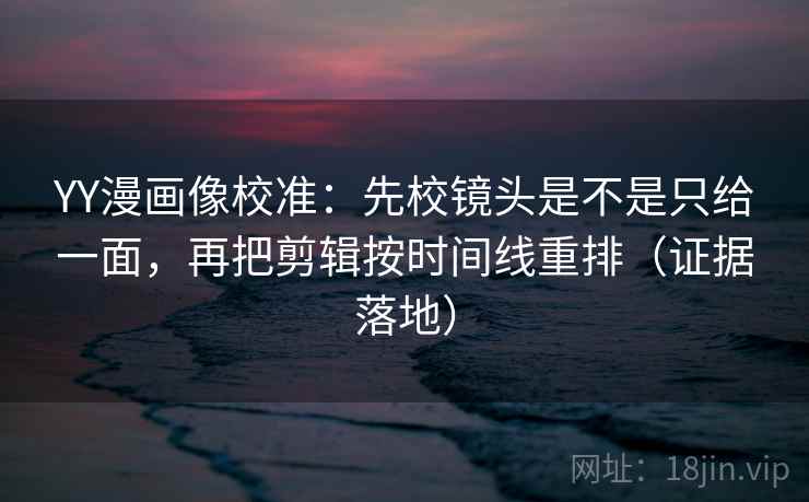 YY漫画像校准：先校镜头是不是只给一面，再把剪辑按时间线重排（证据落地）