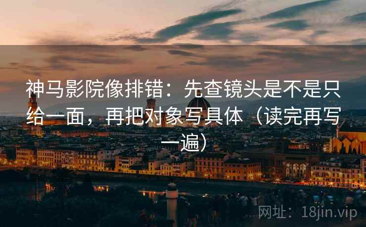 神马影院像排错：先查镜头是不是只给一面，再把对象写具体（读完再写一遍）