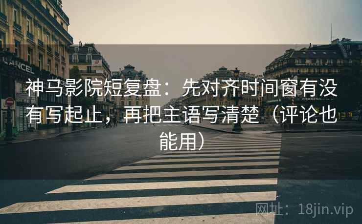 神马影院短复盘：先对齐时间窗有没有写起止，再把主语写清楚（评论也能用）