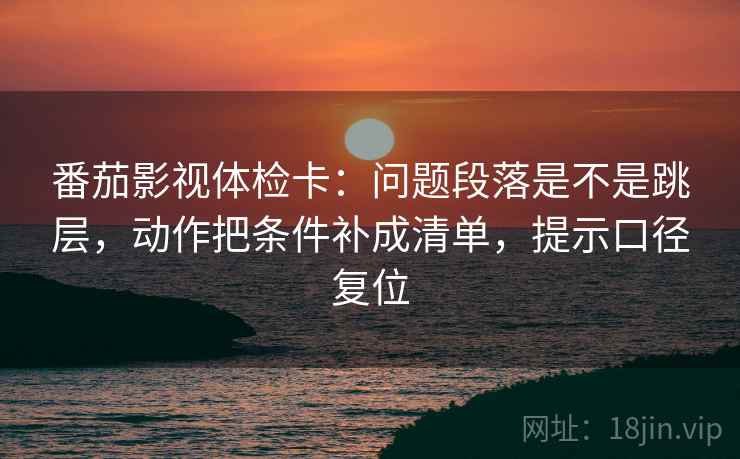 番茄影视体检卡：问题段落是不是跳层，动作把条件补成清单，提示口径复位