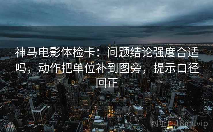 神马电影体检卡：问题结论强度合适吗，动作把单位补到图旁，提示口径回正