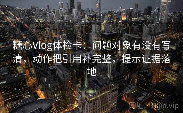 糖心Vlog体检卡：问题对象有没有写清，动作把引用补完整，提示证据落地