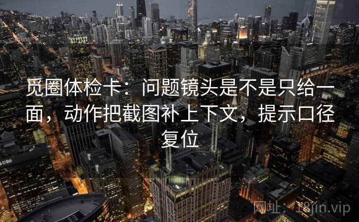 觅圈体检卡：问题镜头是不是只给一面，动作把截图补上下文，提示口径复位