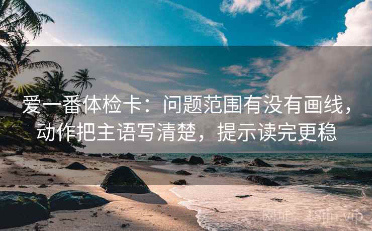 爱一番体检卡：问题范围有没有画线，动作把主语写清楚，提示读完更稳
